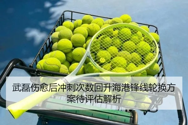武磊伤愈后冲刺次数回升海港锋线轮换方案待评估解析